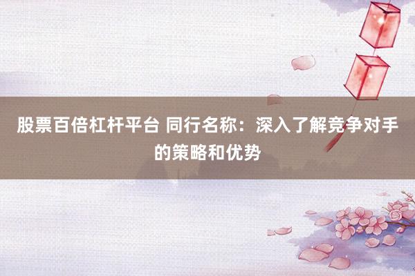 股票百倍杠杆平台 同行名称:深入了解竞争对手的策略和优势