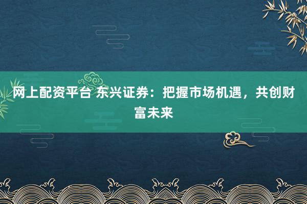 网上配资平台 东兴证券：把握市场机遇，共创财富未来
