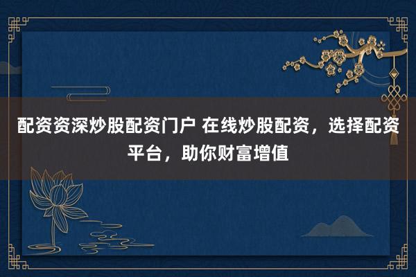 配资资深炒股配资门户 在线炒股配资，选择配资平台，助你财富增值