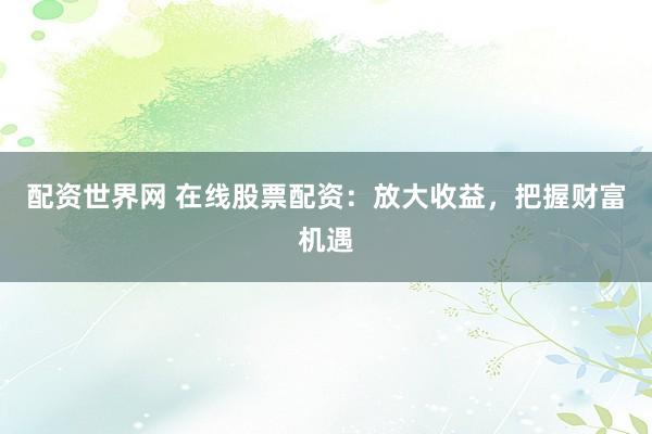 配资世界网 在线股票配资:放大收益,把握财富机遇