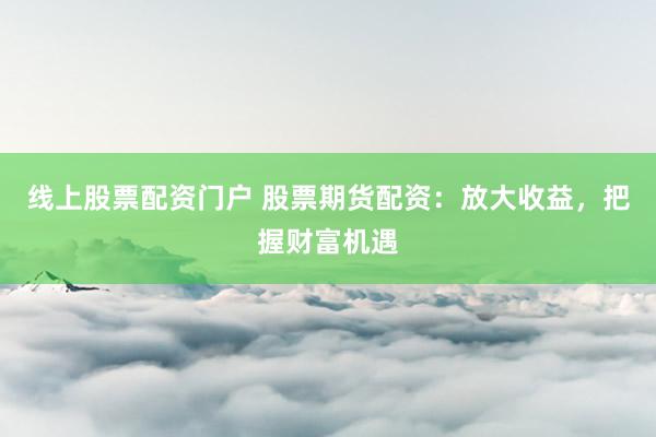 线上股票配资门户 股票期货配资:放大收益,把握财富机遇