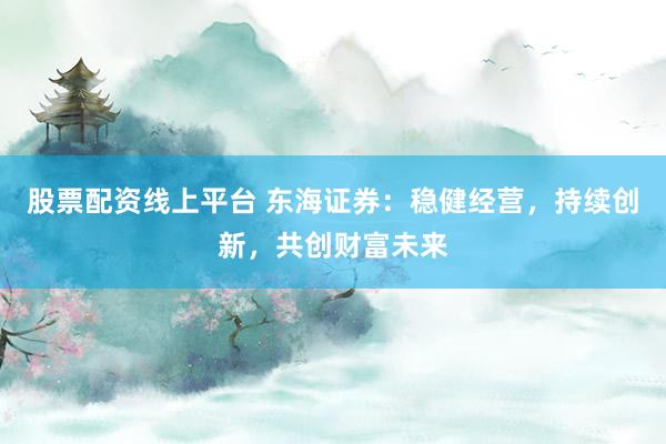 股票配资线上平台 东海证券:稳健经营,持续创新,共创财富未来