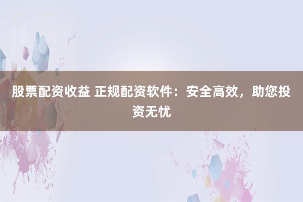 股票配资收益 正规配资软件：安全高效，助您投资无忧