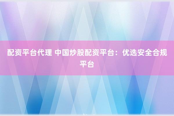 配资平台代理 中国炒股配资平台：优选安全合规平台