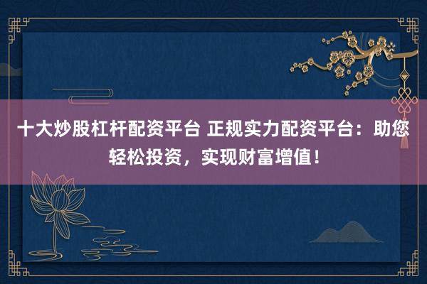十大炒股杠杆配资平台 正规实力配资平台:助您轻松投资,实现财富增值!