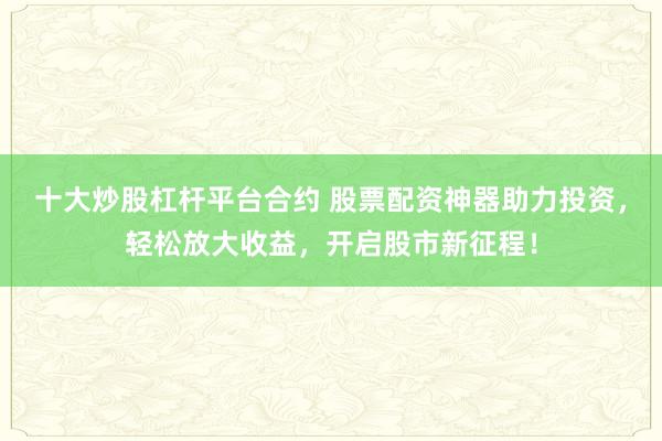 十大炒股杠杆平台合约 股票配资神器助力投资，轻松放大收益，开启股市新征程！