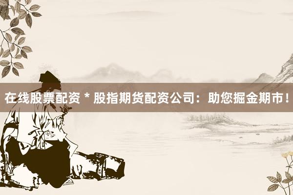 在线股票配资 * 股指期货配资公司：助您掘金期市！