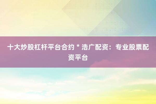 十大炒股杠杆平台合约 * 浩广配资:专业股票配资平台