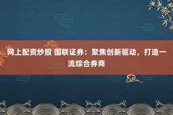 网上配资炒股 国联证券：聚焦创新驱动，打造一流综合券商