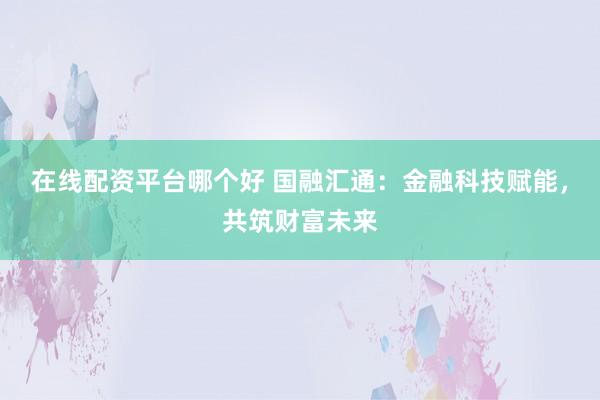 在线配资平台哪个好 国融汇通：金融科技赋能，共筑财富未来