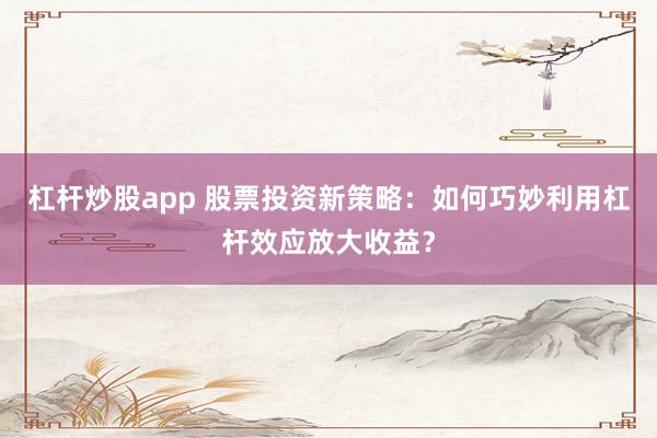 杠杆炒股app 股票投资新策略：如何巧妙利用杠杆效应放大收益？