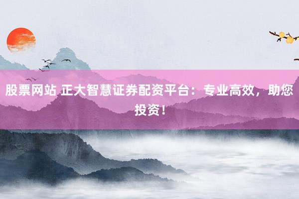 股票网站 正大智慧证券配资平台：专业高效，助您投资！