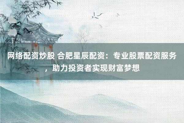 网络配资炒股 合肥星辰配资：专业股票配资服务，助力投资者实现财富梦想