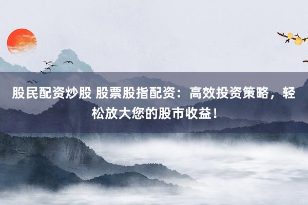 股民配资炒股 股票股指配资：高效投资策略，轻松放大您的股市收益！