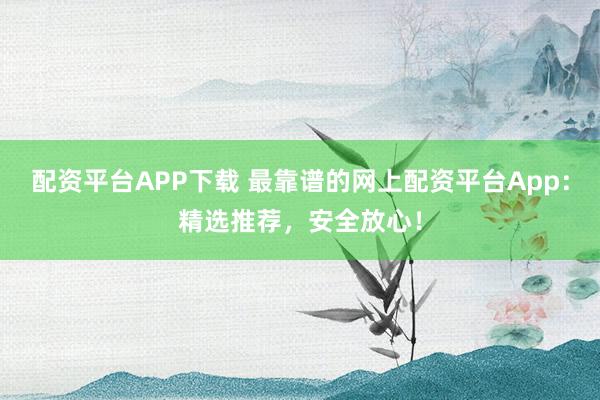 配资平台APP下载 最靠谱的网上配资平台App：精选推荐，安全放心！