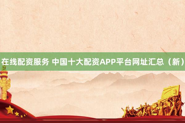 在线配资服务 中国十大配资APP平台网址汇总（新）