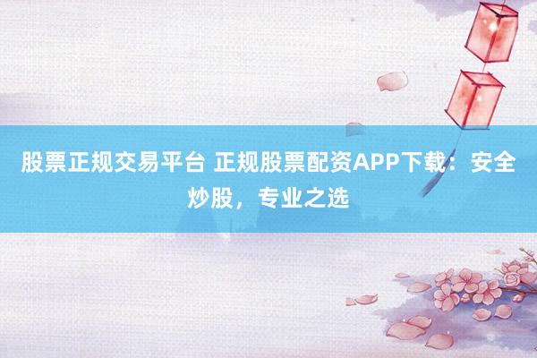 股票正规交易平台 正规股票配资APP下载:安全炒股,专业之选