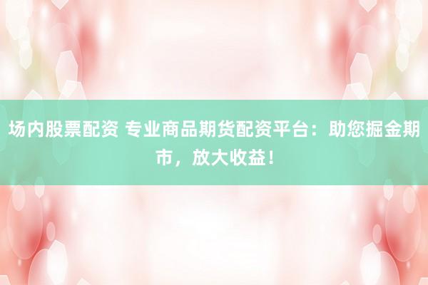 场内股票配资 专业商品期货配资平台：助您掘金期市，放大收益！