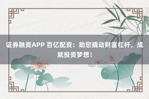 证券融资APP 百亿配资：助您撬动财富杠杆，成就投资梦想！