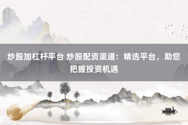 炒股加杠杆平台 炒股配资渠道：精选平台，助您把握投资机遇