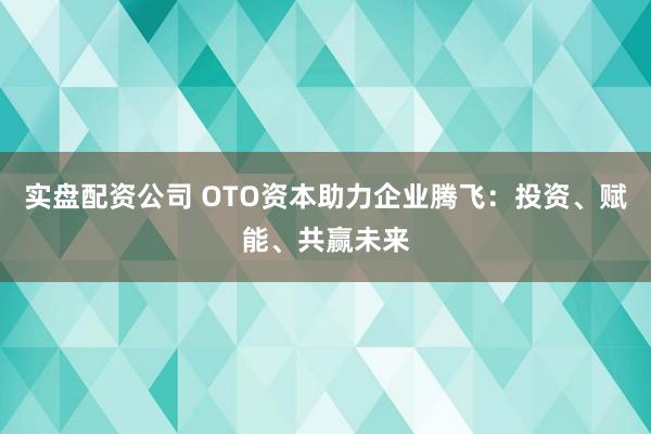 实盘配资公司 OTO资本助力企业腾飞:投资、赋能、共赢未来