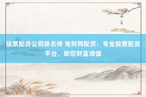 股票配资公司排名榜 堆财网配资：专业股票配资平台，助您财富增值