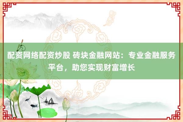 配资网络配资炒股 砖块金融网站：专业金融服务平台，助您实现财富增长