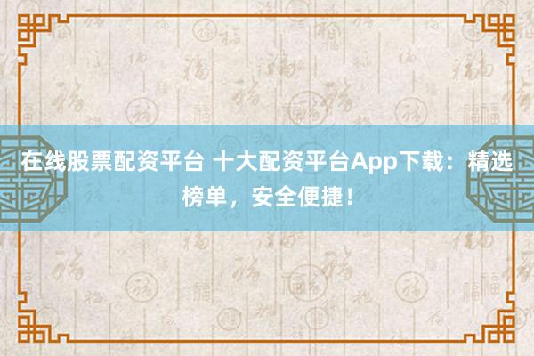 在线股票配资平台 十大配资平台App下载:精选榜单,安全便捷!
