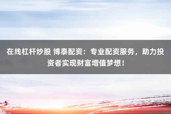 在线杠杆炒股 博泰配资：专业配资服务，助力投资者实现财富增值梦想！