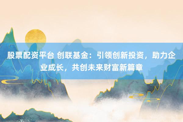 股票配资平台 创联基金:引领创新投资,助力企业成长,共创未来财富新篇章