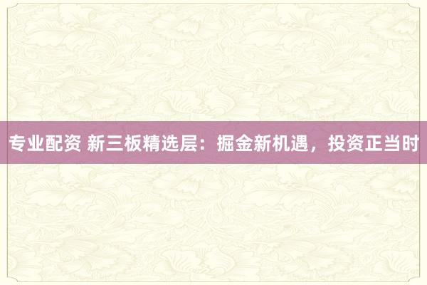 专业配资 新三板精选层:掘金新机遇,投资正当时