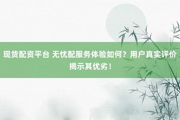 现货配资平台 无忧配服务体验如何？用户真实评价揭示其优劣！