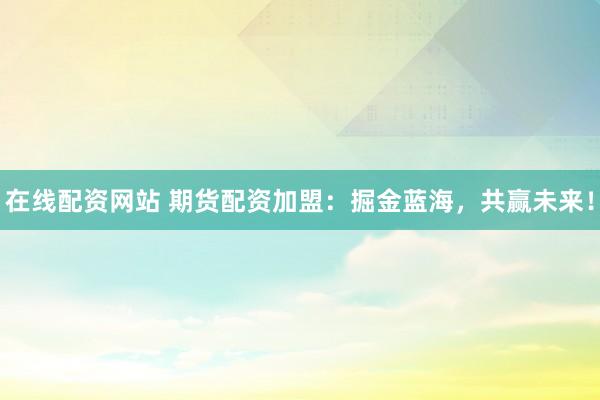 在线配资网站 期货配资加盟:掘金蓝海,共赢未来!