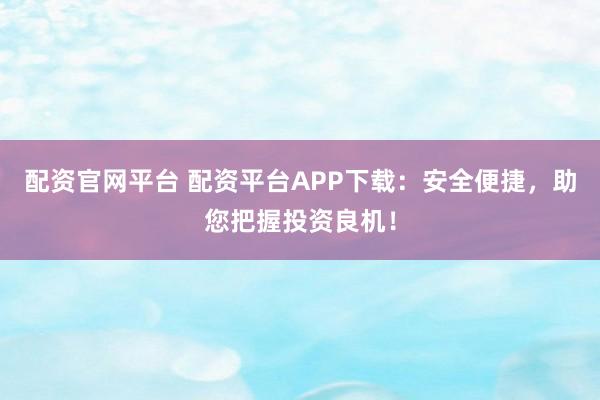 配资官网平台 配资平台APP下载：安全便捷，助您把握投资良机！