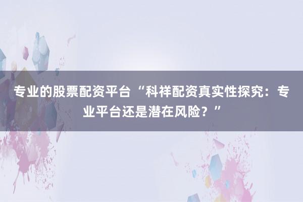 专业的股票配资平台 “科祥配资真实性探究：专业平台还是潜在风险？”