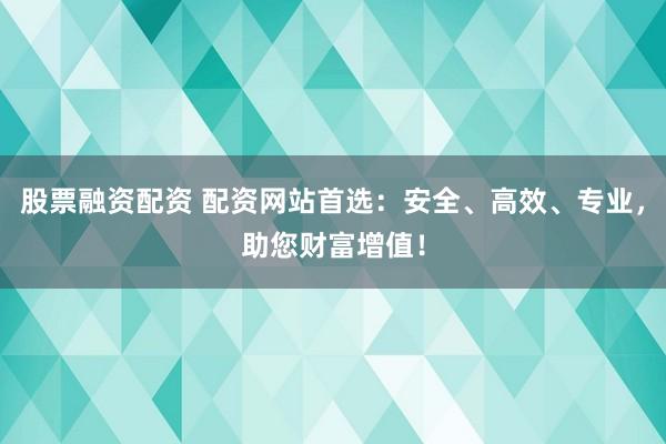 股票融资配资 配资网站首选：安全、高效、专业，助您财富增值！