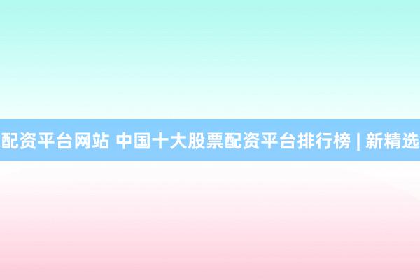 配资平台网站 中国十大股票配资平台排行榜 | 新精选