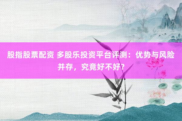 股指股票配资 多股乐投资平台评测：优势与风险并存，究竟好不好？