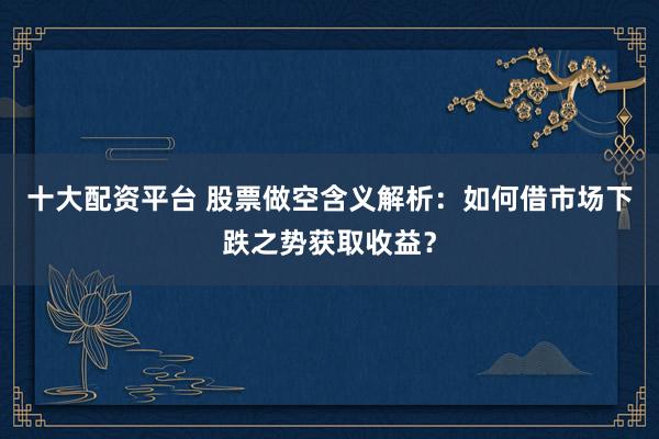 十大配资平台 股票做空含义解析：如何借市场下跌之势获取收益？
