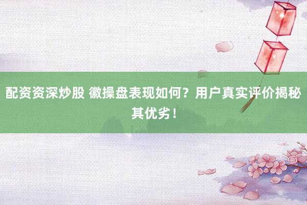 配资资深炒股 徽操盘表现如何？用户真实评价揭秘其优劣！