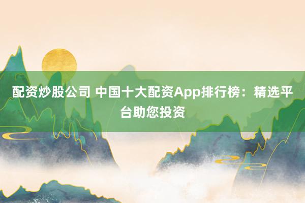 配资炒股公司 中国十大配资App排行榜:精选平台助您投资