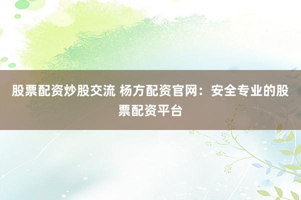 股票配资炒股交流 杨方配资官网：安全专业的股票配资平台