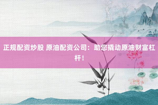 正规配资炒股 原油配资公司：助您撬动原油财富杠杆！