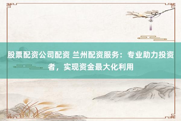 股票配资公司配资 兰州配资服务:专业助力投资者,实现资金最大化利用