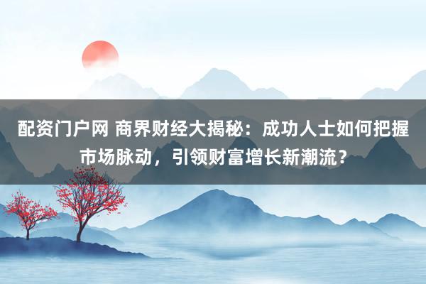配资门户网 商界财经大揭秘:成功人士如何把握市场脉动,引领财富增长新潮流?