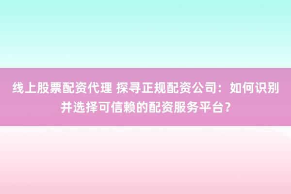 线上股票配资代理 探寻正规配资公司：如何识别并选择可信赖的配资服务平台？