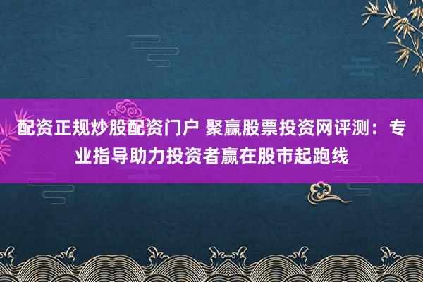配资正规炒股配资门户 聚赢股票投资网评测：专业指导助力投资者赢在股市起跑线