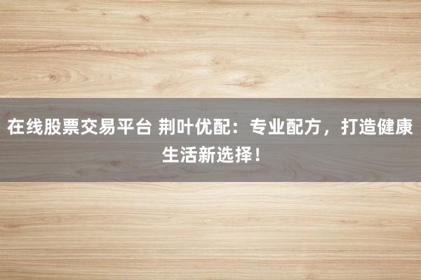 在线股票交易平台 荆叶优配:专业配方,打造健康生活新选择!
