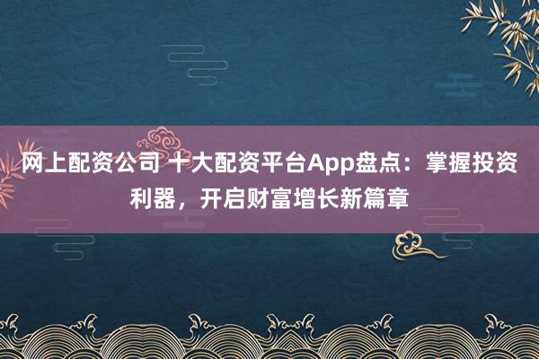 网上配资公司 十大配资平台App盘点：掌握投资利器，开启财富增长新篇章