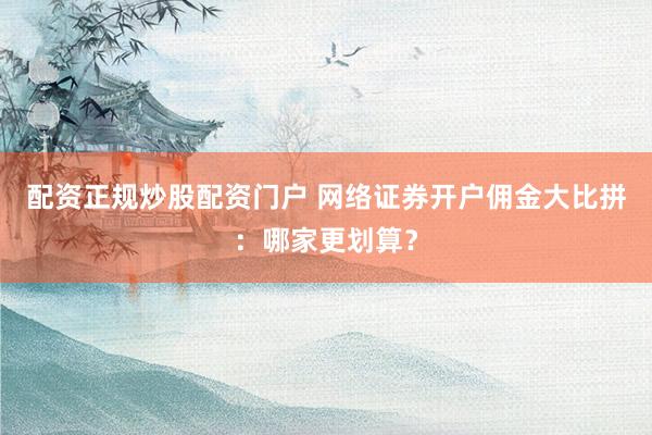 配资正规炒股配资门户 网络证券开户佣金大比拼:哪家更划算?